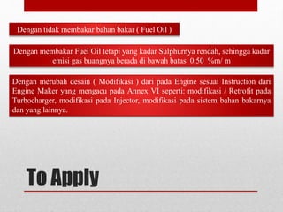 To Apply
Dengan tidak membakar bahan bakar ( Fuel Oil )
Dengan membakar Fuel Oil tetapi yang kadar Sulphurnya rendah, sehingga kadar
emisi gas buangnya berada di bawah batas 0.50 %m/ m
Dengan merubah desain ( Modifikasi ) dari pada Engine sesuai Instruction dari
Engine Maker yang mengacu pada Annex VI seperti: modifikasi / Retrofit pada
Turbocharger, modifikasi pada Injector, modifikasi pada sistem bahan bakarnya
dan yang lainnya.
 