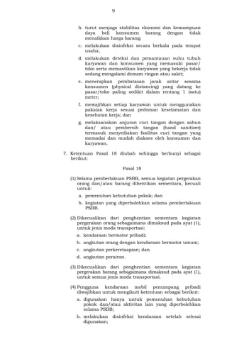 9
b. turut menjaga stabilitas ekonomi dan kemampuan
daya beli konsumen barang dengan tidak
menaikkan harga barang;
c. melakukan disinfeksi secara berkala pada tempat
usaha;
d. melakukan deteksi dan pemantauan suhu tubuh
karyawan dan konsumen yang memasuki pasar/
toko serta memastikan karyawan yang bekerja tidak
sedang mengalami demam ringan atau sakit;
e. menerapkan pembatasan jarak antar sesama
konsumen (physical distancing) yang datang ke
pasar/toko paling sedikit dalam rentang 1 (satu)
meter;
f. mewajibkan setiap karyawan untuk menggunakan
pakaian kerja sesuai pedoman keselamatan dan
kesehatan kerja; dan
g. melaksanakan anjuran cuci tangan dengan sabun
dan/ atau pembersih tangan (hand sanitizer)
termasuk menyediakan fasilitas cuci tangan yang
memadai dan mudah diakses oleh konsumen dan
karyawan.
7. Ketentuan Pasal 18 diubah sehingga berbunyi sebagai
berikut:
Pasal 18
(1) Selama pemberlakuan PSBB, semua kegiatan pergerakan
orang dan/atau barang dihentikan sementara, kecuali
untuk:
a. pemenuhan kebutuhan pokok; dan
b. kegiatan yang diperbolehkan selama pemberlakuan
PSBB.
(2) Dikecualikan dari penghentian sementara kegiatan
pergerakan orang sebagaimana dimaksud pada ayat (1),
untuk jenis moda transportasi:
a. kendaraan bermotor pribadi;
b. angkutan orang dengan kendaraan bermotor umum;
c. angkutan perkeretaapian; dan
d. angkutan perairan.
(3) Dikecualikan dari penghentian sementara kegiatan
pergerakan barang sebagaimana dimaksud pada ayat (1),
untuk semua jenis moda transportasi.
(4) Pengguna kendaraan mobil penumpang pribadi
diwajibkan untuk mengikuti ketentuan sebagai berikut:
a. digunakan hanya untuk pemenuhan kebutuhan
pokok dan/atau aktivitas lain yang diperbolehkan
selama PSBB;
b. melakukan disinfeksi kendaraan setelah selesai
digunakan;
 