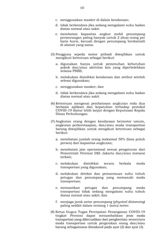 10
c. menggunakan masker di dalam kendaraan;
d. tidak berkendara jika sedang mengalami suhu badan
diatas normal atau sakit.
e. membatasi kapasitas angkut mobil penumpang
perseorangan paling banyak untuk 2 (dua) orang per
baris kursi, kecuali dengan penumpang berdomisili
di alamat yang sama.
(5) Pengguna sepeda motor pribadi diwajibkan untuk
mengikuti ketentuan sebagai berikut:
a. digunakan hanya untuk pemenuhan kebutuhan
pokok dan/atau aktivitas lain yang diperbolehkan
selama PSBB;
b. melakukan disinfeksi kendaraan dan atribut setelah
selesai digunakan;
c. menggunakan masker; dan
d. tidak berkendara jika sedang mengalami suhu badan
diatas normal atau sakit.
(6) Ketentuan mengenai pembatasan angkutan roda dua
berbasis aplikasi dan kepatuhan terhadap protokol
COVID-19 diatur lebih lanjut dengan Keputusan Kepala
Dinas Perhubungan.
(7) Angkutan orang dengan kendaraan bermotor umum,
angkutan perkeretaapian, dan/atau moda transportasi
barang diwajibkan untuk mengikuti ketentuan sebagai
berikut:
a. membatasi jumlah orang maksimal 50% (lima puluh
persen) dari kapasitas angkutan;
b. membatasi jam operasional sesuai pengaturan dari
Pemerintah Provinsi DKI Jakarta dan/atau instansi
terkait;
c. melakukan disinfeksi secara berkala moda
transportasi yang digunakan;
d. melakukan deteksi dan pemantauan suhu tubuh
petugas dan penumpang yang memasuki moda
transportasi;
e. memastikan petugas dan penumpang moda
transportasi tidak sedang mengalami suhu tubuh
diatas normal atau sakit; dan
f. menjaga jarak antar penumpang (physical distancing)
paling sedikit dalam rentang 1 (satu) meter.
(8) Ketua Gugus Tugas Percepatan Penanganan COVID-19
tingkat Provinsi dapat menambahkan jenis moda
transportasi yang dikecualikan dari penghentian sementara
moda transportasi untuk pergerakan orang dan/atau
barang sebagaimana dimaksud pada ayat (2) dan ayat (3).
 