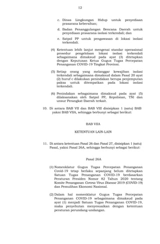 12
c. Dinas Lingkungan Hidup untuk penyediaan
prasarana kebersihan;
d. Badan Penanggulangan Bencana Daerah untuk
penyediaan prasarana isolasi terkendali; dan
e. Satpol PP untuk pengawasan di lokasi isolasi
terkendali.
(4) Ketentuan lebih lanjut mengenai standar operasional
prosedur pengelolaan lokasi isolasi terkendali
sebagaimana dimaksud pada ayat (3) ditetapkan
dengan Keputusan Ketua Gugus Tugas Percepatan
Penanganan COVID-19 Tingkat Provinsi.
(5) Setiap orang yang melanggar kewajiban isolasi
terkendali sebagaimana dimaksud dalam Pasal 20 ayat
(2) huruf c dilakukan penindakan berupa penjemputan
paksa untuk ditempatkan pada lokasi isolasi
terkendali.
(6) Penindakan sebagaimana dimaksud pada ayat (5)
dilaksanakan oleh Satpol PP, Kepolisian, TNI dan
unsur Perangkat Daerah terkait.
10. Di antara BAB VII dan BAB VIII disisipkan 1 (satu) BAB
yakni BAB VIIA, sehingga berbunyi sebagai berikut:
BAB VIIA
KETENTUAN LAIN-LAIN
11. Di antara ketentuan Pasal 26 dan Pasal 27, disisipkan 1 (satu)
Pasal, yakni Pasal 26A, sehingga berbunyi sebagai berikut:
Pasal 26A
(1) Nomenklatur Gugus Tugas Percepatan Penanganan
Covid-19 tetap berlaku sepanjang belum ditetapkan
Satuan Tugas Penanganan COVID-19 berdasarkan
Peraturan Presiden Nomor 82 Tahun 2020 tentang
Komite Penanganan Corona Virus Disease 2019 (COVID-19)
dan Pemulihan Ekonomi Nasional.
(2) Dalam hal nomenklatur Gugus Tugas Percepatan
Penanganan COVID-19 sebagaimana dimaksud pada
ayat (1) menjadi Satuan Tugas Penanganan COVID-19,
maka penyebutan menyesuaikan dengan ketentuan
peraturan perundang-undangan.
 
