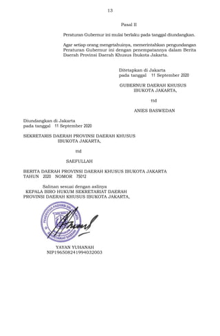 13
Pasal II
Peraturan Gubernur ini mulai berlaku pada tanggal diundangkan.
Agar setiap orang mengetahuinya, memerintahkan pengundangan
Peraturan Gubernur ini dengan penempatannya dalam Berita
Daerah Provinsi Daerah Khusus Ibukota Jakarta.
Ditetapkan di Jakarta
pada tanggal 11 September 2020
GUBERNUR DAERAH KHUSUS
IBUKOTA JAKARTA,
ttd
ANIES BASWEDAN
Diundangkan di Jakarta
pada tanggal 11 September 2020
SEKRETARIS DAERAH PROVINSI DAERAH KHUSUS
IBUKOTA JAKARTA,
ttd
SAEFULLAH
BERITA DAERAH PROVINSI DAERAH KHUSUS IBUKOTA JAKARTA
TAHUN 2020 NOMOR 75012
Salinan sesuai dengan aslinya
KEPALA BIRO HUKUM SEKRETARIAT DAERAH
PROVINSI DAERAH KHUSUS IBUKOTA JAKARTA,
YAYAN YUHANAH
NIP196508241994032003
 