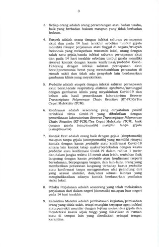 3. Setiap orang adalah orang perseorangan atau badan usaha,
baik yang berbadan hukum maupun yang tidak berbadan
hukum.
4. Suspek adalah orang dengan infeksi saluran pernapasan
akut dan pada 14 hari terakhir sebelum timbul gejala
memiliki riwayat perjalanan atau tinggal di negara/wilayah
Indonesia yang melaporkan transmisi lokal, orang dengan
salah satu gejala/tanda infeksi saluran pernapasan akut
dan pada 14 hari terakhir sebelum timbul gejala memiliki
riwayat kontak dengan kasus konfirmasi/probable Covid-
19 / orang dengan infeksi saluran pernapasan akut
berat/pneumonia berat yang membutuhkan perawatan di
rumah sakit dan tidak ada penyebab lain berdasarkan
gambaran klinis yang meyakinkan.
5. Probable adalah suspek dengan infeksi saluran pernapasan
akut berat/acute respiratory distress syndrome/meninggal
dengan gambaran klinis yang meyakinkan Covid-19 dan
belum ada hasil pemeriksaan laboratorium Reverse
Transcriptase Polymerase Chain Reaction (RT-PCR)/Tes
Cepat Molekuler (TCM).
6. Konfirmasi adalah seseorang yang dinyatakan positif
terinfeksi virus Covid-19 yang dibuktikan dengan
pemeriksaan laboratorium Reverse Transcriptase Polymerase
Chain Reaction (RT-PCR)/Tes Cepat Molekuler (TCM), baik
dengan gejala (simptomatik) maupun tanpa gejala
(asimptomatik).
7. Kontak Erat adalah orang baik dengan gejala (simptomatik)
maupun tanpa gejala (asimptomatik) yang memiliki riwayat
kontak dengan kasus probable atau konfirmasi Covid-19
antara lain kontak tatap muka/berdekatan dengan kasus
probable atau konfirmasi Covid-19 dalam radius 1 meter
dan dalam jangka waktu 15 menit atau lebih, sentuhan fisik
langsung dengan kasus probable atau konfirmasi (seperti
bersalaman, berpegangan tangan, dan lain-lain), orang yang
memberikan perawatan langsung terhadap kasus probable
atau konfirmasi tanpa menggunakan alat pelindung diri
yang sesuai standar, dan/ atau situasi lainnya yang
mengindikasikan adanya kontak berdasarkan penilaian
risiko lokal.
8. Pelaku Perjalanan adalah seseorang yang telah melakukan
perjalanan dari dalam negeri (domestik) maupun luar negeri
pada 14 hari terakhir.
9. Karantina Mandiri adalah pembatasan kegiatan/pemisahan
orang yang tidak sakit, tetapi mungkin terpapar agen infeksi
atau penyakit menular dengan tujuan memantau gejala dan
mendeteksi kasus sejak tinggi yang dilakukan di rumah
atau di tempat lain yang disediakan sebagai tempat
karantina.
 
