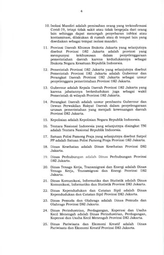 10. Isolasi Mandiri adalah pemisahan orang yang terkonfirmasi
Covid-19, tetapi tidak sakit atau tidak bergejala dari orang
lain sehingga dapat mencegah penyebaran infeksi atau
kontaminasi, dilakukan di rumah atau di tempat lain yang
disediakan sebagai tempat isolasi mandiri.
11. Provinsi Daerah Khusus lbukota Jakarta yang selanjutnya
disebut Provinsi DKI Jakarta adalah provinsi yang
mempunyai kekhususan dalam penyelenggaraan
pemerintahan daerah karena kedudukannya sebagai
Ibukota Negara Kesatuan Republik Indonesia.
12. Pemerintah Provinsi DKI Jakarta yang selanjutnya disebut
Pemerintah Provinsi DKI Jakarta adalah Gubernur dan
Perangkat Daerah Provinsi DKI Jakarta sebagai unsur
penyelenggara pemerintahan Provinsi DKI Jakarta.
13. Gubernur adalah Kepala Daerah Provinsi DKI Jakarta yang
karena jabatannya berkedudukan juga sebagai wakil
Pemerintah di wilayah Provinsi DKI Jakarta.
14. Perangkat Daerah adalah unsur pembantu Gubernur dan
Dewan Perwakilan Rakyat Daerah dalam penyelengaraan
urusan pemerintahan yang menjadi kewenangan daerah
Provinsi DKI Jakarta.
15. Kepolisian adalah Kepolisian Negara Republik Indonesia.
16. Tentara Nasional Indonesia yang selanjutnya disingkat TNI
adalah Tentara Nasional Republik Indonesia.
17. Satuan Polisi Pamong Praja yang selanjutnya disebut Satpol
PP adalah Satuan Polisi Pamong Praja Provinsi DKI Jakarta.
18. Dinas Kesehatan adalah Dinas Kesehatan Provinsi DKI
Jakarta.
19. Dinas Perhubungan adalah Dinas Perhubungan Provinsi
DKI Jakarta.
20. Dinas Tenaga Kerja, Transmigrasi dan Energi adalah Dinas
Tenaga Kerja, Transmigrasi dan Energi Provinsi DKI
Jakarta.
21. Dinas Komunikasi, Informatika dan Statistik adalah Dinas
Komunikasi, Informatika dan Statistik Provinsi DKI Jakarta.
22. Dinas Kependudukan dan Catatan Sipil adalah Dinas
Kependudukan dan Catatan Sipil Provinsi DKI Jakarta.
23. Dinas Pemuda dan Olahraga adalah Dinas Pemuda dan
Olahraga Provinsi DKI Jakarta.
24. Dinas Perindustrian, Perdagangan, Koperasi dan Usaha
Kecil Menengah adalah Dinas Perindustrian, Perdagangan,
Koperasi dan Usaha Kecil Menengah Provinsi DKI Jakarta.
25. Dinas Pariwisata dan Ekonomi Kreatif adalah Dinas
Pariwisata dan Ekonomi Kreatif Provinsi DKI Jakarta.
 
