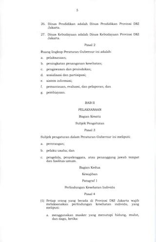 26. Dinas Pendidikan adalah Dinas Pendidikan Provinsi DKI
Jakarta.
27. Dinas Kebudayaan adalah Dinas Kebudayaan Provinsi DKI
Jakarta.
Pasal 2
Ruang lingkup Peraturan Gubernur ini adalah:
a. pelaksanaan;
b. peningkatan penanganan kesehatan,
c. pengawasan dan penindakan;
d. sosialisasi dan partisipasi;
e. sistem informasi;
f. pemantauan, evaluasi, dan pelaporan; dan
g. pembiayaan.
BAB II
PELAKSANAAN
Bagian Kesatu
Subjek Pengaturan
Pasal 3
Subjek pengaturan dalam Peraturan Gubernur ini meliputi:
a. perorangan;
b. pelaku usaha; dan
c. pengelola, penyelenggara, atau penanggung jawab tempat
dan fasilitas umum.
Bagian Kedua
Kewajiban
Paragraf 1
Perlindungan Kesehatan Individu
Pasal 4
(1) Setiap orang yang berada di Provinsi DKI Jakarta wajib
melaksanakan perlindungan kesehatan individu, yang
meliputi:
a. menggunakan masker yang menutupi hidung, mulut,
dan dagu, ketika:
 