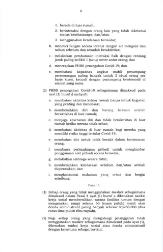 1. berada di luar rumah;
2. berinteraksi dengan orang lain yang tidak diketahui
status kesehatannya; dan/atau
3. menggunakan kendaraan bermotor;
b. mencuci tangan secara teratur dengan air mengalir dan
sabun sebelum dan sesudah beraktivitas;
c. melakukan pembatasan interaksi fisik dengan rentang
jarak paling sedikit 1 (satu) meter antar orang; dan
d. menerapkan PHBS pencegahan Covid-19; dan
e. membatasi kapasitas angkut mobil penumpang
perseorangan paling banyak untuk 2 (dua) orang per
baris kursi, kecuali dengan penumpang berdomisili di
alamat yang sama.
(2) PHBS pencegahan Covid-19 sebagaimana dimaksud pada
ayat (1) huruf d meliputi:
a. membatasi aktivitas keluar rumah hanya untuk kegiatan
yang penting dan mendesak;
b. membersihkan diri dan barang bawaan setelah
beraktivitas di luar rumah;
menjaga kesehatan diri dan tidak beraktivitas di luar
rumah ketika merasa tidak sehat;
membatasi aktivitas di luar rumah bagi mereka yang
memiliki risiko tinggi tertular Covid-19;
membatasi diri untuk tidak berada dalam kerumunan
orang;
membawa perlengkapan pribadi untuk menghindari
penggunaan alat pribadi secara bersama;
melakukan olahraga secara rutin;
h. membersihkan kendaraan
dioperasikan; dan
mengkonsumsi makanan
seimbang.
sebelum dan/atau setelah
yang sehat dan bergizi
Pasal 5
(1) Setiap orang yang tidak menggunakan masker sebagaimana
dimaksud dalam Pasal 4 ayat (1) huruf a dikenakan sanksi
kerja sosial membersihkan sarana fasilitas umum dengan
mengenakan rompi selama 60 (enam puluh) menit atau
denda administratif paling banyak sebesar Rp250.000 (dua
ratus lima puluh ribu rupiah).
(2) Bagi setiap orang yang mengulangi pelanggaran tidak
menggunakan masker sebagaimana dimaksud pada ayat (1),
dikenakan sanksi kerja sosial atau denda administratif
dengan ketentuan sebagai berikut:
 