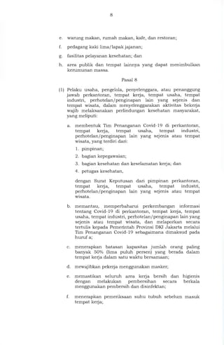e. warung makan, rumah makan, kafe, dan restoran;
f. pedagang kaki lima/lapak jajanan;
g. fasilitas pelayanan kesehatan; dan
h. area publik dan tempat lainnya yang dapat menimbulkan
kerumunan massa.
Pasal 8
(1) Pelaku usaha, pengelola, penyelenggara, atau penanggung
jawab perkantoran, tempat kerja, tempat usaha, tempat
industri, perhotelan/penginapan lain yang sejenis dan
tempat wisata, dalam menyelenggarakan aktivitas bekerja
wajib melaksanakan perlindungan kesehatan masyarakat,
yang meliputi:
a. membentuk Tim Penanganan Covid-19 di perkantoran,
tempat kerja, tempat usaha, tempat industri,
perhotelan/penginapan lain yang sejenis atau tempat
wisata, yang terdiri dari:
1. pimpinan;
2. bagian kepegawaian;
3. bagian kesehatan dan keselamatan kerja; dan
4. petugas kesehatan,
dengan Surat Keputusan dari pimpinan perkantoran,
tempat kerja, tempat usaha, tempat industri,
perhotelan/penginapan lain yang sejenis atau tempat
wisata.
b. memantau, memperbaharui perkembangan informasi
tentang Covid-19 di perkantoran, tempat kerja, tempat
usaha, tempat industri, perhotelan/penginapan lain yang
sejenis atau tempat wisata, dan melaporkan secara
tertulis kepada Pemerintah Provinsi DKI Jakarta melalui
Tim Penanganan Covid-19 sebagaimana dimaksud pada
huruf a;
c. menerapkan batasan kapasitas jumlah orang paling
banyak 50% (lima puluh persen) yang berada dalam
tempat kerja dalam satu waktu bersamaan;
d. mewajibkan pekerja menggunakan masker;
e. memastikan seluruh area kerja bersih dan higienis
dengan melakukan pembersihan secara berkala
menggunakan pembersih dan disinfektan;
f. menerapkan pemeriksaan suhu tubuh sebelum masuk
tempat kerja;
 