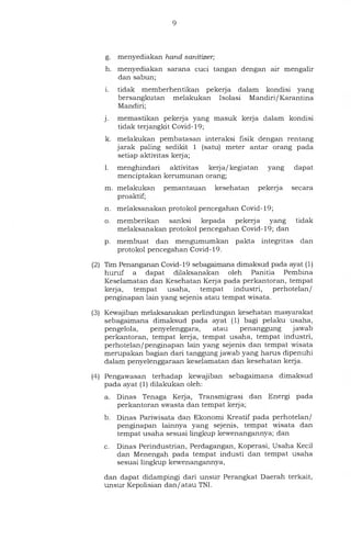 g. menyediakan hand sanitizer;
h. menyediakan sarana cuci tangan dengan air mengalir
dan sabun;
i. tidak memberhentikan pekerja dalam kondisi yang
bersangkutan melakukan Isolasi Mandiri/Karantina
Mandiri;
j. memastikan pekerja yang masuk kerja dalam kondisi
tidak terjangkit Covid-19;
k. melakukan pembatasan interaksi fisik dengan rentang
jarak paling sedikit 1 (satu) meter antar orang pada
setiap aktivitas kerja;
1.	menghindari aktivitas kerja/ kegiatan yang dapat
menciptakan kerumunan orang;
m. melakukan pemantauan kesehatan pekerja secara
proaktif;
n. melaksanakan protokol pencegahan Covid-19;
o. memberikan sanksi kepada pekerja yang tidak
melaksanakan protokol pencegahan Covid-19; dan
P. membuat dan mengumumkan pakta integritas dan
protokol pencegahan Covid-19.
(2) Tim Penanganan Covid-19 sebagaimana dimaksud pada ayat (1)
huruf a dapat dilaksanakan oleh Panitia Pembina
Keselamatan dan Kesehatan Kerja pada perkantoran, tempat
kerja, tempat usaha, tempat industri, perhotelan/
penginapan lain yang sejenis atau tempat wisata.
(3) Kewajiban melaksanakan perlindungan kesehatan masyarakat
sebagaimana dimaksud pada ayat (1) bagi pelaku usaha,
pengelola, penyelenggara, atau penanggung jawab
perkantoran, tempat kerja, tempat usaha, tempat industri,
perhotelan/penginapan lain yang sejenis dan tempat wisata
merupakan bagian dari tanggung jawab yang harus dipenuhi
dalam penyelenggaraan keselamatan dan kesehatan kerja.
(4) Pengawasan terhadap kewajiban sebagaimana dimaksud
pada ayat (1) dilakukan oleh:
a. Dinas Tenaga Kerja, Transmigrasi dan Energi pada
perkantoran swasta dan tempat kerja;
b. Dinas Pariwisata dan Ekonomi Kreatif pada perhotelan/
penginapan lainnya yang sejenis, tempat wisata dan
tempat usaha sesuai lingkup kewenangannya; dan
c. Dinas Perindustrian, Perdagangan, Koperasi, Usaha Kecil
dan Menengah pada tempat industi dan tempat usaha
sesuai lingkup kewenangannya,
dan dapat didampingi dari unsur Perangkat Daerah terkait,
unsur Kepolisian dan/ atau TNI.
 