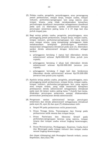 10
(5) Pelaku usaha, pengelola, penyelenggara, atau penanggung
jawab perkantoran, tempat kerja, tempat usaha, tempat
industri, perhotelan/penginapan lain yang sejenis atau
tempat wisata, yang tidak melaksanakan kewajiban
perlindungan kesehatan masyarakat sebagaimana dimaksud
pada ayat (1) dikenakan sanksi administratif berupa
penutupan sementara paling lama 3 x 24 (tiga kali dua
puluh empat) jam.
(6) Bagi setiap pelaku usaha, pengelola, penyelenggara, atau
penanggung jawab perkantoran, tempat kerja, tempat usaha,
tempat industri, perhotelan/penginapan lain yang sejenis
atau tempat wisata, yang mengulangi pelanggaran tidak
melaksanakan kewajiban perlindungan kesehatan
masyarakat sebagaimana dimaksud pada ayat (1), dikenakan
sanksi denda administratif dengan ketentuan sebagai
berikut:
a. pelanggaran berulang 1 (satu) kali dikenakan denda
administratif sebesar Rp50.000.000 (lima puluh juta
rupiah).
b. pelanggaran berulang 2 (dua) kali dikenakan denda
administratif sebesar Rp 100.000.000 (seratus juta
rupiah).
c. pelanggaran berulang 3 (tiga) kali dan berikutnya
dikenakan denda administratif sebesar Rp 150.000.000
(seratus lima puluh juta rupiah).
(7) Apabila setiap pelaku usaha, pengelola, penyelenggara, atau
penanggung jawab perkantoran, tempat kerja, tempat usaha,
tempat industri, perhotelan/penginapan lain yang sejenis
atau tempat wisata, yang tidak memenuhi kewajiban
pembayaran denda administratif sebagaimana dimaksud
pada ayat (6) dalam waktu paling lama 7 (tujuh) hari kerja,
dilakukan penutupan sementara sampai dilaksanakan
pemenuhan pembayaran denda administratif.
(8) Pengenaan sanksi administratif berupa penutupan
sementara dan denda administratif sebagaimana dimaksud
pada ayat (5), ayat (6) dan ayat (7) dilaksanakan oleh:
a. Satpol PP pada perkantoran milik pemerintah;
b. Dinas Tenaga Kerja, Transmigrasi dan Energi pada
perkantoran milik swasta dan tempat kerja;
c. Dinas Pariwisata dan Ekonomi Kreatif pada
perhotelan/penginapan lainnya yang sejenis, tempat
wisata dan tempat usaha sesuai lingkup kewenangan;
dan
d. Dinas Perindustrian, Perdagangan, Koperasi, Usaha Kecil
dan Menengah pada tempat industri dan tempat usaha
sesuai lingkup kewenangan,
dan dapat didampingi oleh Perangkat Daerah terkait, unsur
Kepolisian, dan/ atau TNI.
 