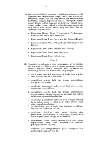 11
(9) Ketentuan lebih lanjut mengenai protokol pencegahan Covid-19
di perkantoran, tempat kerja, tempat usaha, tempat industri,
perhotelan/penginapan lain yang sejenis dan tempat wisata
ditetapkan dengan keputusan kepala Perangkat Daerah
sesuai dengan sektor kegiatan perkantoran, tempat kerja,
tempat usaha, tempat industri, perhotelan/penginapan lain
yang sejenis atau tempat wisata, yang ada dalam lingkup
tugasnya yang terdiri dari:
a. Keputusan Kepala Dinas Perindustrian, Perdagangan,
Koperasi dan Usaha Kecil Menengah;
b. Keputusan Kepala Dinas Pariwisata dan Ekonomi Kreatif;
c. Keputusan Kepala Dinas Tenaga Kerja, Transmigrasi dan
Energi;
d. Keputusan Kepala Dinas Pemuda dan Olahraga;
e. Keputusan Kepala Dinas Kesehatan; dan
f. Keputusan Kepala Dinas Kebudayaan.
Pasal 9
(1) Pengelola, penyelenggara, atau penanggung jawab sekolah
dan institusi pendidikan lainnya dalam menyelenggarakan
aktivitas kegiatan belajar mengajar wajib melaksanakan
perlindungan kesehatan masyarakat, yang meliputi:
a. menerapkan protokol kesehatan di lingkungan sekolah
atau institusi pendidikan lainnya;
b. mewajibkan peserta didik dan tenaga kependidikan
menggunakan masker;
c. melakukan pengukuran suhu tubuh bagi peserta didik
dan tenaga kependidikan;
d. mewajibkan peserta didik dan tenaga kependidikan
untuk mencuci tangan dengan air mengalir dan sabun
sebelum dan sesudah beraktivitas;
e. melakukan pembatasan interaksi fisik dengan rentang
jarak paling sedikit 1 (satu) meter antar peserta didik
atau tenaga kependidikan;
f. membersihkan area sekolah atau institusi pendidikan
lainnya, dan lingkungan sekitar;
g. melakukan disinfeksi pada lantai, dinding dan
permukaan benda/barang di lingkungan sekolah atau
institusi pendidikan lainnya secara berkala;
h. memberikan sanksi kepada peserta didik dan tenaga
kependidikan yang tidak melaksanakan protokol
pencegahan Covid-19; dan
i. membuat dan mengumumkan pakta integritas dan
protokol pencegahan Covid-19.
 