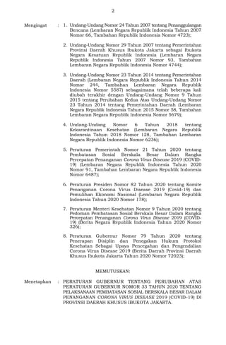 2
Mengingat : 1. Undang-Undang Nomor 24 Tahun 2007 tentang Penanggulangan
Bencana (Lembaran Negara Republik Indonesia Tahun 2007
Nomor 66, Tambahan Republik Indonesia Nomor 4723);
2. Undang-Undang Nomor 29 Tahun 2007 tentang Pemerintahan
Provinsi Daerah Khusus Ibukota Jakarta sebagai Ibukota
Negara Kesatuan Republik Indonesia (Lembaran Negara
Republik Indonesia Tahun 2007 Nomor 93, Tambahan
Lembaran Negara Republik Indonesia Nomor 4744);
3. Undang-Undang Nomor 23 Tahun 2014 tentang Pemerintahan
Daerah (Lembaran Negara Republik Indonesia Tahun 2014
Nomor 244, Tambahan Lembaran Negara Republik
Indonesia Nomor 5587) sebagaimana telah beberapa kali
diubah terakhir dengan Undang-Undang Nomor 9 Tahun
2015 tentang Perubahan Kedua Atas Undang-Undang Nomor
23 Tahun 2014 tentang Pemerintahan Daerah (Lembaran
Negara Republik Indonesia Tahun 2015 Nomor 58, Tambahan
Lembaran Negara Republik Indonesia Nomor 5679);
4. Undang-Undang Nomor 6 Tahun 2018 tentang
Kekarantinaan Kesehatan (Lembaran Negara Republik
Indonesia Tahun 2018 Nomor 128, Tambahan Lembaran
Negara Republik Indonesia Nomor 6236);
5. Peraturan Pemerintah Nomor 21 Tahun 2020 tentang
Pembatasan Sosial Berskala Besar Dalam Rangka
Percepatan Penanganan Corona Virus Disease 2019 (COVID-
19) (Lembaran Negara Republik Indonesia Tahun 2020
Nomor 91, Tambahan Lembaran Negara Republik Indonesia
Nomor 6487);
6. Peraturan Presiden Nomor 82 Tahun 2020 tentang Komite
Penanganan Corona Virus Disease 2019 (Covid-19) dan
Pemulihan Ekonomi Nasional (Lembaran Negara Republik
Indonesia Tahun 2020 Nomor 178);
7. Peraturan Menteri Kesehatan Nomor 9 Tahun 2020 tentang
Pedoman Pembatasan Sosial Berskala Besar Dalam Rangka
Percepatan Penanganan Corona Virus Disease 2019 (COVID-
19) (Berita Negara Republik Indonesia Tahun 2020 Nomor
326);
8. Peraturan Gubernur Nomor 79 Tahun 2020 tentang
Penerapan Disiplin dan Penegakan Hukum Protokol
Kesehatan Sebagai Upaya Pencegahan dan Pengendalian
Corona Virus Disease 2019 (Berita Daerah Provinsi Daerah
Khusus Ibukota Jakarta Tahun 2020 Nomor 72023);
MEMUTUSKAN:
Menetapkan : PERATURAN GUBERNUR TENTANG PERUBAHAN ATAS
PERATURAN GUBERNUR NOMOR 33 TAHUN 2020 TENTANG
PELAKSANAAN PEMBATASAN SOSIAL BERSKALA BESAR DALAM
PENANGANAN CORONA VIRUS DISEASE 2019 (COVID-19) DI
PROVINSI DAERAH KHUSUS IBUKOTA JAKARTA.
 