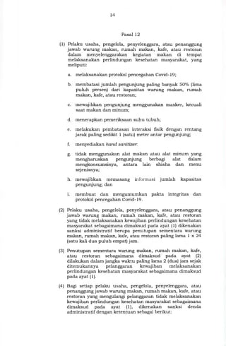 14
Pasal 12
(1) Pelaku usaha, pengelola, penyelenggara, atau penanggung
jawab warung makan, rumah makan, kafe, atau restoran
dalam menyelenggarakan kegiatan makan di tempat
melaksanakan perlindungan kesehatan masyarakat, yang
meliputi:
a. melaksanakan protokol pencegahan Covid-19;
b. membatasi jumlah pengunjung paling banyak 50`)/0 (lima
puluh persen) dari kapasitas warung makan, rumah
makan, kafe, atau restoran;
c. mewajibkan pengunjung menggunakan masker, kecuali
saat makan dan minum;
d. menerapkan pemeriksaan suhu tubuh;
e. melakukan pembatasan interaksi fisik dengan rentang
jarak paling sedikit 1 (satu) meter antar pengunjung;
f. menyediakan hand sanitizer
g. tidak menggunakan alat makan atau alat minum yang
mengharuskan pengunjung berbagi alat dalam
mengkonsumsinya, antara lain shisha dan menu
sej enisnya;
h. mewajibkan memasang informasi jumlah kapasitas
pengunjung; dan
i. membuat dan mengumumkan pakta integritas dan
protokol pencegahan Covid-19.
(2) Pelaku usaha, pengelola, penyelenggara, atau penanggung
jawab warung makan, rumah makan, kafe, atau restoran
yang tidak melaksanakan kewajiban perlindungan kesehatan
masyarakat sebagaimana dimaksud pada ayat (1) dikenakan
sanksi administratif berupa penutupan sementara warung
makan, rumah makan, kafe, atau restoran paling lama 1 x 24
(satu kali dua puluh empat) jam.
(3) Penutupan sementara warung makan, rumah makan, kafe,
atau restoran sebagaimana dimaksud pada ayat (2)
dilakukan dalam jangka waktu paling lama 2 (dua) jam sejak
ditemukannya pelanggaran kewajiban melaksanakan
perlindungan kesehatan masyarakat sebagaimana dimaksud
pada ayat (1).
(4) Bagi setiap pelaku usaha, pengelola, penyelenggara, atau
penanggung jawab warung makan, rumah makan, kafe, atau
restoran yang mengulangi pelanggaran tidak melaksanakan
kewajiban perlindungan kesehatan masyarakat sebagaimana
dimaksud pada ayat (1), dikenakan sanksi denda
administratif dengan ketentuan sebagai berikut:
 