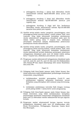 15
a. pelanggaran berulang 1 (satu) kali dikenakan denda
administratif sebesar Rp50.000.000 (lima puluh juta
rupiah);
b. pelanggaran berulang 2 (dua) kali dikenakan denda
administratif sebesar Rp 100 .000 .000 (seratus juta
rupiah); dan
c. pelanggaran berulang 3 (tiga) kali dan berikutnya
dikenakan denda administratif sebesar Rp 150.000 .000
(seratus lima puluh juta rupiah).
(5) Apabila setiap pelaku usaha, pengelola, penyelenggara, atau
penanggung jawab warung makan, rumah makan, kafe, atau
restoran, yang tidak memenuhi kewajiban pembayaran
denda administratif sebagaimana dimaksud pada ayat (4)
dalam waktu paling lama 7 (tujuh) hari, dilakukan
penutupan sementara sampai dilaksanakan pemenuhan
pembayaran denda administratif.
(6) Apabila setiap pelaku usaha, pengelola, penyelenggara, atau
penanggung jawab warung makan, rumah makan, kafe, atau
restoran, yang tidak memenuhi kewajiban pembayaran
denda administratif setelah dilakukan penutupan sementara
sebagaimana dimaksud pada ayat (5) dalam waktu paling
lama 7 (tujuh) hari, dilakukan pencabutan izin usaha.
(7) Pengenaan sanksi administratif sebagaimana dimaksud pada
ayat (2), ayat (3), ayat (4), ayat (5) dan ayat (6) dilaksanakan
oleh Satpol PP dan dapat didampingi oleh unsur Kepolisian
dan/ atau TNI.
Pasal 13
(1) Pedagang kaki lima/lapak jajanan pada lokasi binaan dan
lokasi sementara wajib melaksanakan perlindungan kesehatan
masyarakat, yang meliputi:
a. melaksanakan protokol pencegahan Covid-19 saat
pelaksanaan kegiatan pelayanan kesehatan sesuai
kebijakan yang ditetapkan oleh instansi yang berwenang;
dan
b. melakukan pembatasan interaksi fisik dengan rentang
jarak paling sedikit 1 (satu) meter antar pengunjung.
(2) Pedagang kaki lima/lapak jajanan pada lokasi binaan dan
lokasi sementara yang tidak melaksanakan kewajiban
perlindungan kesehatan masyarakat sebagaimana dimaksud
pada ayat (1) dikenakan sanksi administratif berupa teguran
tertulis.
(3) Pengenaan sanksi administratif berupa teguran tertulis
sebagaimana dimaksud pada ayat (2) dilaksanakan oleh
Dinas Perindustrian, Perdagangan, Koperasi, Usaha Kecil
dan Menengah.
 