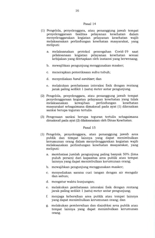 16
Pasal 14
(1) Pengelola, penyelenggara, atau penanggung jawab tempat
penyelenggaraan fasilitas pelayanan kesehatan dalam
menyelenggarakan kegiatan pelayanan kesehatan wajib
melaksanakan perlindungan kesehatan masyarakat, yang
meliputi:
a. melaksanakan protokol pencegahan Covid- 19 saat
pelaksanaan kegiatan pelayanan kesehatan sesuai
kebijakan yang ditetapkan oleh instansi yang berwenang;
b. mewajibkan pengunjung menggunakan masker;
c. menerapkan pemeriksaan suhu tubuh;
d. menyediakan hand sanitizer, dan
e. melakukan pembatasan interaksi fisik dengan rentang
jarak paling sedikit 1 (satu) meter antar pengunjung.
(2) Pengelola, penyelenggara, atau penanggung jawab tempat
penyelenggaraan kegiatan pelayanan kesehatan yang tidak
melaksanakan kewajiban perlindungan kesehatan
masyarakat sebagaimana dimaksud pada ayat (1) dikenakan
sanksi berupa teguran tertulis.
(3) Pengenaan sanksi berupa teguran tertulis sebagaimana
dimaksud pada ayat (2) dilaksanakan oleh Dinas Kesehatan.
Pasal 15
(1) Pengelola, penyelenggara, atau penanggung jawab area
publik dan tempat lainnya yang dapat menimbulkan
kerumunan orang dalam menyelenggarakan kegiatan wajib
melaksanakan perlindungan kesehatan masyarakat, yang
meliputi:
a. membatasi jumlah pengunjung paling banyak 50% (lima
puluh persen) dari kapasitas area publik atau tempat
lainnya yang dapat menimbulkan kerumunan orang;
b. mewajibkan pengunjung menggunakan masker;
c. menyediakan sarana cuci tangan dengan air mengalir
dan sabun;
d. mengatur waktu kunjungan;
e. melakukan pembatasan interaksi fisik dengan rentang
jarak paling sedikit 1 (satu) meter antar pengunjung;
f. menjaga kebersihan area publik atau tempat lainnya
yang dapat menimbulkan kerumunan orang; dan
g. melakukan pembersihan dan disinfeksi area publik atau
tempat lainnya yang dapat menimbulkan kerumunan
orang.
 