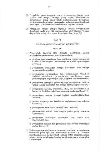 17
(2) Pengelola, penyelenggara, atau penanggung jawab area
publik dan tempat lainnya yang dapat menimbulkan
kerumunan orang yang tidak melaksanakan kewajiban
perlindungan kesehatan masyarakat sebagaimana dimaksud
pada ayat (1) dikenakan sanksi berupa teguran tertulis.
(3) Pengenaan sanksi berupa teguran tertulis sebagaimana
dimaksud pada ayat (2) dilaksanakan oleh Satpol PP dan
dapat didampingi oleh unsur Kepolisian dan/atau TNI.
BAB III
PENINGKATAN PENANGANAN KESEHATAN
Pasal 16
(1) Pemerintah Provinsi DKI Jakarta melakukan upaya
peningkatan penanganan kesehatan melalui:
a. pelaksanaan surveilans dan penilaian resiko penularan
Covid-19 dari tingkat rukun warga sampai dengan tingkat
provinsi;
b. penyediaan dukungan tenaga kesehatan dan tenaga
penunjang kesehatan;
c. peningkatan pencegahan dan pengendalian Covid-19
melalui sosialisasi, pemantauan, pembinaan, dan
pendampingan bagi tempat kerja/kegiatan dan masyarakat;
d. penyediaan perangkat pelindung bagi pencegahan Covid-19
untuk tenaga kesehatan dan tenaga penunjang kesehatan;
e. penyediaan sarana, prasarana, obat, alat kesehatan dan
bahan medis habis pakai bagi penanganan kasus Covid-19;
f. penyediaan sarana tempat Isolasi Mandiri/ Karantina
Mandiri;
g. pemberian pelayanan kesehatan bagi pasien yang terkena
Covid- 19;
h. peningkatan tata kelola pemeriksaan Covid-19;
i. penelusuran Kontak Erat dengan pasien yang berstatus
Konfirmasi;
penyediaan dukungan psikososial bagi pasien dan
masyarakat; dan
k. penyediaan sarana dan prasarana bagi korban meninggal
akibat Covid-19.
(2) Dalam upaya peningkatan penanganan kesehatan sebagaimana
dimaksud pada ayat (1), Pemerintah Provinsi DKI Jakarta
membangun dan memperkuat jejaring lintas program, lintas
sektor, serta melakukan kolaborasi dengan para pemangku
kepentingan.
 
