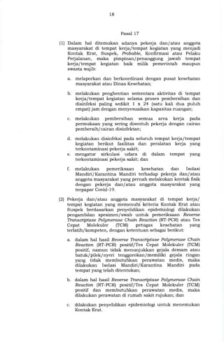 18
Pasal 17
(1) Dalam hal ditemukan adanya pekerja dan/ atau anggota
masyarakat di tempat kerja/tempat kegiatan yang menjadi
Kontak Erat, Suspek, Probable, Konfirmasi atau Pelaku
Perjalanan, maka pimpinan/penanggung jawab tempat
kerja/tempat kegiatan baik milik pemerintah maupun
swasta wajib:
a. melaporkan dan berkoordinasi dengan pusat kesehatan
masyarakat atau Dinas Kesehatan;
b. melakukan penghentian sementara aktivitas di tempat
kerja/tempat kegiatan selama proses pembersihan dan
disinfeksi paling sedikit 1 x 24 (satu kali dua puluh
empat) jam dengan menyesuaikan kapasitas ruangan;
c. melakukan pembersihan semua area kerja pada
permukaan yang sering disentuh pekerja dengan cairan
pembersih/cairan disinfektan;
d. melakukan disinfeksi pada seluruh tempat kerja/tempat
kegiatan berikut fasilitas dan peralatan kerja yang
terkontaminasi pekerja sakit;
e. mengatur sirkulasi udara di dalam tempat yang
terkontaminasi pekerja sakit, dan
f. melakukan pemeriksaan kesehatan dan Isolasi
Mandiri/Karantina Mandiri terhadap pekerja dan/ atau
anggota masyarakat yang pernah melakukan kontak fisik
dengan pekerja dan/ atau anggota masyarakat yang
terpapar Covid- 19 .
(2) Pekerja dan/ atau anggota masyarakat di tempat kerja/
tempat kegiatan yang memenuhi kriteria Kontak Erat atau
Suspek berdasarkan penyelidikan epidemiologi dilakukan
pengambilan spesimen/ swab untuk pemeriksaan Reverse
Transcriptase Polymerase Chain Reaction (RT-PCR) atau Tes
Cepat Molekuler (TCM) petugas kesehatan yang
terlatih/kompeten, dengan ketentuan sebagai berikut:
a. dalam hal hasil Reverse Transcriptase Polymerase Chain
Reaction (RT-PCR) positif/Tes Cepat Molekuler (TCM)
positif, namun tidak menunjukkan gejala demam atau
batuk/pilek/nyeri tenggorokan/memiliki gejala ringan
yang tidak membutuhkan perawatan medis, maka
dilakukan Isolasi Mandiri/Karantina Mandiri pada
tempat yang telah ditentukan;
b. dalam hal hasil Reverse Transcriptase Polymerase Chain
Reaction (RT-PCR) positif/Tes Cepat Molekuler (TCM)
positif dan membutuhkan perawatan medis, maka
dilakukan perawatan di rumah sakit rujukan; dan
c. dilakukan penyelidikan epidemiologi untuk menemukan
Kontak Erat.
 