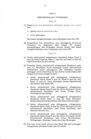 19
BAB IV
PENGAWASAN DAN PENINDAKAN
Pasal 18
(1) Pengawasan dan penindakan dilakukan dengan cara antara
lain:
a. patroli/operasi penertiban; dan
b. posko gabungan,
dan dapat mengikutsertakan unsur Kepolisian dan/atau TNI.
(2) Pengawasan dan penindakan atas pelanggaran Peraturan
Gubernur ini dilakukan oleh Satpol PP dengan
pendampingan dari Perangkat Daerah terkait dan dapat
mengikutsertakan unsur Kepolisian dan/atau TNI.
Pasal 19
(1) Denda administratif sebagaimana dimaksud dalam Pasal 5
ayat (2), Pasal 8 ayat (6), Pasal 11 ayat (3), dan Pasal 12 ayat (4)
wajib disetorkan ke kas daerah.
(2) Terhadap denda administratif sebagaimana dimaksud pada
ayat (1), diterbitkan Surat Ketetapan Denda Administratif
berdasarkan bukti pelanggaran dan diberikan kepada
pelanggar untuk disetorkan ke kas daerah melalui Bank DKI
dengan ketentuan sebagai berikut:
a. denda administratif atas pelanggaran sebagaimana
dimaksud dalam Pasal 5 ayat (2), Pasal 8 ayat (6), dan
Pasal 12 ayat (4), Surat Ketetapan Denda Administratif
diterbitkan oleh Satpol PP;
b. denda administratif atas pelanggaran sebagaimana
dimaksud dalam Pasal 8 ayat (6), Surat Ketetapan Denda
Administratif diterbitkan oleh Dinas Tenaga Kerja,
Tansmigrasi dan Energi;
c. denda administratif atas pelanggaran sebagaimana
dimaksud dalam Pasal 11 ayat (3), Surat Ketetapan
Denda Administratif diterbitkan oleh Dinas Perhubungan;
d. denda administratif atas pelanggaran sebagaimana
dimaksud dalam Pasal 8 ayat (6), Surat Ketetapan Denda
Administratif diterbitkan oleh Dinas Pariwisata dan
Ekonomi Kreatif; dan
e. denda administratif atas pelanggaran sebagaimana
dimaksud dalam Pasal 8 ayat (6), Surat Ketetapan Denda
Administratif diterbitkan oleh Dinas Perindustrian,
Perdagangan, Koperasi, Usaha Kecil dan Menengah.
(3) Foto kopi surat tanda setoran dari Bank DKI oleh pelanggar
sebagaimana dimaksud pada ayat (2) untuk:
 