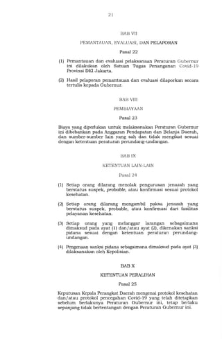 21
BAB VII
PEMANTAUAN, EVALUASI, DAN PELAPORAN
Pasal 22
(1) Pemantauan dan evaluasi pelaksanaan Peraturan Gubernur
ini dilakukan oleh Satuan Tugas Penanganan Covid-19
Provinsi DKI Jakarta.
(2) Hasil pelaporan pemantauan dan evaluasi dilaporkan secara
tertulis kepada Gubernur.
BAB VIII
PEMBIAYAAN
Pasal 23
Biaya yang diperlukan untuk melaksanakan Peraturan Gubernur
ini dibebankan pada Anggaran Pendapatan dan Belanja Daerah,
dan sumber-sumber lain yang sah dan tidak mengikat sesuai
dengan ketentuan peraturan perundang-undangan.
BAB IX
KETENTUAN LAIN-LAIN
Pasal 24
(1) Setiap orang dilarang menolak pengurusan jenazah yang
berstatus suspek, probable, atau konfirmasi sesuai protokol
kesehatan.
(2) Setiap orang dilarang mengambil paksa jenazah yang
berstatus suspek, probable, atau konfirmasi dari fasilitas
pelayanan kesehatan.
(3) Setiap orang yang melanggar larangan sebagaimana
dimaksud pada ayat (1) dan/atau ayat (2), dikenakan sanksi
pidana sesuai dengan ketentuan peraturan perundang-
undangan.
(4) Pengenaan sanksi pidana sebagaimana dimaksud pada ayat (3)
dilaksanakan oleh Kepolisian.
BAB X
KETENTUAN PERALIHAN
Pasal 25
Keputu.san Kepala Perangkat Daerah mengenai protokol kesehatan
dan/atau protokol pencegahan Covid-19 yang telah ditetapkan
sebelum berlakunya Peraturan Gubernur ini, tetap berlaku
sepanjang tidak bertentangan dengan Peraturan Gubernur ini.
 