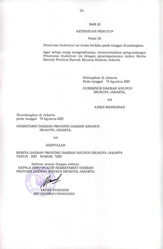 22
BAB XI
KETENTUAN PENUTUP
Pasal 26
Peraturan Gubernur ini mulai berlaku pada tanggal diundangkan.
Agar setiap orang mengetahuinya, memerintahkan pengundangan
Peraturan Gubernur ini dengan penempatannya dalam Berita
Daerah Provinsi Daerah Khusus Ibukota Jakarta.
Ditetapkan di Jakarta
Pada tanggal 19 Agustus 2020
GUBERNUR DAERAH KHUSUS
IBUKOTA JAKARTA,
ttd
ANIES BASWEDAN
Diundangkan di Jakarta
pada tanggal 19 Agustus 2020
SEKRETARIS DAERAH PROVINSI DAERAH KHUSUS
IBUKOTA JAKARTA,
ttd
SAEFULLAH
BERITA DAERAH PROVINSI DAERAH KHUSUS IBUKOTA JAKARTA
TAHUN 2020 NOMOR 72023
Salinan sesuai dengan aslinya
KEPALA BIRO HUKUM SEKRETARIAT DAERAH
PROVINSI DAERAH KHUSUS IBUKOTA JAKARTA,
YAYAN YUHANAH
''-NIP196508241994032003
 