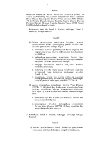 3
Pasal I
Beberapa ketentuan dalam Peraturan Gubernur Nomor 33
Tahun 2020 tentang Pelaksanaan Pembatasan Sosial Berskala
Besar Dalam Penanganan Corona Virus Disease 2019 (COVID-
19) di Provinsi Daerah Khusus Ibukota Jakarta (Berita Daerah
Provinsi Daerah Khusus Ibukota Jakarta Tahun 2020 Nomor
55003) diubah sebagai berikut:
1. Ketentuan ayat (1) Pasal 8 diubah, sehingga Pasal 8
berbunyi sebagai berikut:
Pasal 8
(1) Dalam penghentian sementara kegiatan selama
pemberlakuan PSBB, penanggung jawab sekolah dan
institusi pendidikan lainnya wajib:
a. memastikan proses pembelajaran tetap berjalan dan
terpenuhinya hak peserta didik dalam mendapatkan
pendidikan;
b. melakukan pencegahan penyebaran Corona Virus
Disease (COVID-19) di lokasi dan lingkungan sekolah
dan/atau institusi pendidikan lainnya;
c. menjaga keamanan sekolah dan/atau institusi
pendidikan lainnya;
d. melarang peserta didik yang melakukan aktivitas
berkumpul yang berpotensi melanggar protokol
Covid-19; dan
e. mengimbau orang tua untuk melarang anaknya
selaku peserta didik melakukan aktivitas berkumpul
yang berpotensi melanggar protokol COVID-19.
(2) Upaya pencegahan penyebaran Corona Virus Disease
(COVID-19) di lokasi dan lingkungan sekolah dan/atau
institusi pendidikan lainnya sebagaimana dimaksud
pada ayat (1) huruf b dilakukan secara berkala dengan
cara:
a. membersihkan dan melakukan disinfeksi sarana dan
prasarana sekolah; dan
b. menerapkan protokol pencegahan penyebaran
Corona Virus Disease (COVID-19) bagi pendidik dan
tenaga kependidikan lainnya.
2. Ketentuan Pasal 9 diubah, sehingga berbunyi sebagai
berikut:
Pasal 9
(1) Selama pemberlakuan PSBB, dilakukan pembatasan
sementara aktivitas bekerja di tempat kerja/kantor.
 