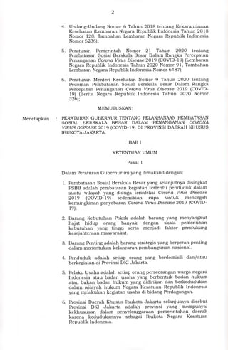 2
Menetapkan
4. Undang-Undang Nomor 6 Tahun 2018 tentang Kekarantinaan
Kesehatan (Lembaran Negara Republik Indonesia Tahun 2018
Nomor 128, Tambahan Lembaran Negara Republik Indonesia
Nomor 6236);
5. Peraturan Pemerintah Nomor 21 Tahun 2020 tentang
Pembatasan Sosial Berskala Besar Dalam Rangka Percepatan
Penanganan Corona Virus Disease 2019 (COVID-19) (Lembaran
Negara Republik Indonesia Tahun 2020 Nomor 91, Tambahan
Lembaran Negara Republik Indonesia Nomor 6487);
6. Peraturan Menteri Kesehatan Nomor 9 Tahun 2020 tentang
Pedoman Pembatasan Sosial Berskala Besar Dalam Rangka
Percepatan Penanganan Corona Virus Disease 2019 (COVID-
19) (Berita Negara Republik Indonesia Tahun 2020 Nomor
326);
MEMUTUSKAN:
PERATURAN GUBERNUR TENTANG PELAKSANAAN PEMBATASAN
SOSIAL BERSKALA BESAR DALAM PENANGANAN CORONA
VIRUS DISEASE 2019 (COVID-19) DI PROVINSI DAERAH KHUSUS
IBUKOTA JAKARTA.
BAB I
KETENTUAN UMUM
Pasal 1
Dalam Peraturan Gubernur ini yang dimaksud dengan:
1. Pembatasan Sosial Berskala Besar yang selanjutnya disingkat
PSBB adalah pembatasan kegiatan tertentu penduduk dalam
suatu wilayah yang diduga terinfeksi Corona Virus Disease
2019 (COVID-19) sedemikian rupa untuk mencegah
kemungkinan penyebaran Corona Virus Disease 2019 (COVID-
19)
2. Barang Kebutuhan Pokok adalah barang yang menyangkut
hajat hidup orang banyak dengan skala pemenuhan
kebutuhan yang tinggi serta menjadi faktor pendukung
kesejahteraan masyarakat.
3. Barang Penting adalah barang strategis yang berperan penting
dalam menentukan kelancaran pembangunan nasional.
4. Penduduk adalah setiap orang yang berdomisili dan/ atau
berkegiatan di Provinsi DKI Jakarta.
5. Pelaku Usaha adalah setiap orang perseorangan warga negara
Indonesia atau badan usaha yang berbentuk badan hukum
atau bukan badan hukum yang didirikan dan berkedudukan
dalam wilayah hukum Negara Kesatuan Republik Indonesia
yang melakukan kegiatan usaha di bidang Perdagangan.
6. Provinsi Daerah Khusus Ibukota Jakarta selanjutnya disebut
Provinsi DKI Jakarta adalah provinsi yang mempunyai
kekhususan dalam penyelenggaraan pemerintahan daerah
karena kedudukannya sebagai Ibukota Negara Kesatuan
Republik Indonesia.
 