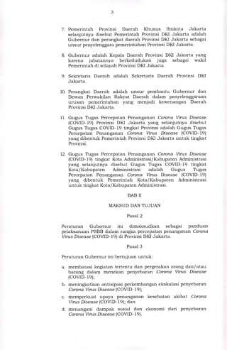7. Pemerintah Provinsi Daerah Khusus Ibukota Jakarta
selanjutnya disebut Pemerintah Provinsi DKI Jakarta adalah
Gubernur dan perangkat daerah Provinsi DKI Jakarta sebagai
unsur penyelenggara pemerintahan Provinsi DKI Jakarta.
8. Gubernur adalah Kepala Daerah Provinsi DKI Jakarta yang
karena jabatannya berkedudukan juga sebagai wakil
Pemerintah di wilayah Provinsi DKI Jakarta.
9. Sekretaris Daerah adalah Sekretaris Daerah Provinsi DKI
Jakarta.
10.Perangkat Daerah adalah unsur pembantu Gubernur dan
Dewan Perwakilan Rakyat Daerah dalam penyelenggaraan
urusan pemerintahan yang menjadi kewenangan Daerah
Provinsi DKI Jakarta.
11.Gugus Tugas Percepatan Penanganan Corona Virus Disease
(COVID-19) Provinsi DKI Jakarta yang selanjutnya disebut
Gugus Tugas COVID-19 tingkat Provinsi adalah Gugus Tugas
Percepatan Penanganan Corona Virus Disease (COVID-19)
yang dibentuk Pemerintah Provinsi DKI Jakarta untuk tingkat
Provinsi.
12.Gugus Tugas Percepatan Penanganan Corona Virus Disease
(COVID-19) tingkat Kota Administrasi/Kabupaten Administrasi
yang selanjutnya disebut Gugus Tugas COVID-19 tingkat
Kota/Kabupaten Administrasi adalah Gugus Tugas
Percepatan Penanganan Corona Virus Disease (COVID-19)
yang dibentuk Pemerintah Kota/Kabupaten Administrasi
untuk tingkat Kota/Kabupaten Administrasi.
BAB II
MAKSUD DAN TUJUAN
Pasal 2
Peraturan Gubernur ini dimaksudkan sebagai panduan
pelaksanaan PSBB dalam rangka percepatan penanganan Corona
Virus Disease (COVID-19) di Provinsi DKI Jakarta.
Pasal 3
Peraturan Gubernur ini bertujuan untuk:
a. membatasi kegiatan tertentu dan pergerakan orang dan/ atau
barang dalam menekan penyebaran Corona Virus Disease
(COVID-19);
b. meningkatkan antisipasi perkembangan ekskalasi penyebaran
Corona Virus Disease (COVID-19);
c. memperkuat upaya penanganan kesehatan akibat Corona
Virus Disease (COVID-19); dan
d. menangani dampak sosial dan ekonomi dari penyebaran
Corona Virus Disease (COVID- 19).
 