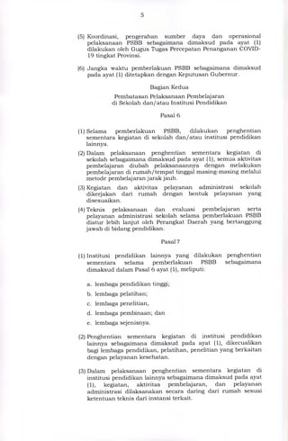 (5) Koordinasi, pengerahan sumber daya dan operasional
pelaksanaan PSBB sebagaimana dimaksud pada ayat (1)
dilakukan oleh Gugus Tugas Percepatan Penanganan COVID-
19 tingkat Provinsi.
(6) Jangka waktu pemberlakuan PSBB sebagaimana dimaksud
pada ayat (1) ditetapkan dengan Keputusan Gubernur.
Bagian Kedua
Pembatasan Pelaksanaan Pembelajaran
di Sekolah dan/atau Institusi Pendidikan
Pasal 6
(1) Selama pemberlakuan PSBB, dilakukan penghentian
sementara kegiatan di sekolah dan/atau institusi pendidikan
lainnya.
(2) Dalam pelaksanaan penghentian sementara kegiatan di
sekolah sebagaimana dimaksud pada ayat (1), semua aktivitas
pembelajaran diubah pelaksanaannya dengan melakukan
pembelajaran di rumah/tempat tinggal masing-masing melalui
metode pembelajaran jarak jauh.
(3) Kegiatan dan aktivitas pelayanan administrasi sekolah
dikerjakan dari rumah dengan bentuk pelayanan yang
disesuaikan.
(4) Teknis pelaksanaan dan evaluasi pembelajaran serta
pelayanan administrasi sekolah selama pemberlakuan PSBB
diatur lebih lanjut oleh Perangkat Daerah yang bertanggung
jawab di bidang pendidikan.
Pasal 7
(1) Institusi pendidikan lainnya yang dilakukan penghentian
sementara selama pemberlakuan PSBB sebagaimana
dimaksud dalam Pasal 6 ayat (1), meliputi:
a. lembaga pendidikan tinggi;
b. lembaga pelatihan;
c. lembaga penelitian,
d. lembaga pembinaan; dan
e. lembaga sejenisnya.
(2) Penghentian sementara kegiatan di institusi pendidikan
lainnya sebagaimana dimaksud pada ayat (1), dikecualikan
bagi lembaga pendidikan, pelatihan, penelitian yang berkaitan
dengan pelayanan kesehatan.
(3) Dalam pelaksanaan penghentian sementara kegiatan di
institusi pendidikan lainnya sebagaimana dimaksud pada ayat
(1), kegiatan, aktivitas pembelajaran, dan pelayanan
administrasi dilaksanakan secara daring dari rumah sesuai
ketentuan teknis dari instansi terkait.
 