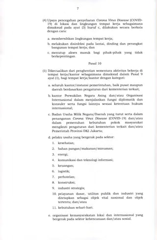 (4) Upaya pencegahan penyebaran Corona Virus Disease (COVID-
19) di lokasi dan lingkungan tempat kerja sebagaimana
dimaksud pada ayat (3) huruf c, dilakukan secara berkala
dengan cara:
a. membersihkan lingkungan tempat kerja;
b. melakukan disinfeksi pada lantai, dinding dan perangkat
bangunan tempat kerja; dan
c. menutup akses masuk bagi pihak-pihak yang tidak
berkepentingan.
Pasal 10
(1) Dikecualikan dari penghentian sementara aktivitas bekerja di
tempat kerja/kantor sebagaimana dimaksud dalam Pasal 9
ayat (1), bagi tempat kerja/kantor dengan kategori:
a. seluruh kantor/instansi pemerintahan, baik pusat maupun
daerah berdasarkan pengaturan dari kementerian terkait;
b. kantor Perwakilan Negara Asing dan/atau Organisasi
Internasional dalam menjalankan fungsi diplomatik dan
konsuler serta fungsi lainnya sesuai ketentuan hukum
internasional;
c. Badan Usaha Milik Negara/Daerah yang turut serta dalam
penanganan Corona Virus Disease (COVID-19) dan/atau
dalam pemenuhan kebutuhan pokok masyarakat
mengikuti pengaturan dari kementerian terkait dan/atau
Pemerintah Provinsi DKI Jakarta;
d.pelaku usaha yang bergerak pada sektor:
1. kesehatan;
2. bahan pangan/ makanan/ minuman;
3. energi;
4. komunikasi dan teknologi informasi;
5. keuangan;
6. logistik;
7. perhotelan;
8. konstruksi;
9. industri strategis;
10.pelayanan dasar, utilitas publik dan industri yang
ditetapkan sebagai objek vital nasional dan objek
tertentu; dan/atau
11.kebutuhan sehari-hari.
e. organisasi kemasyarakatan lokal dan internasional yang
bergerak pada sektor kebencanaan dan/atau sosial.
 