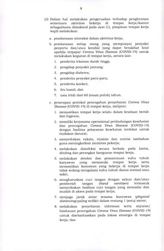 (2) Dalam hal melakukan pengecualian terhadap penghentian
sementara aktivitas bekerja di tempat kerja/kantor
sebagaimana dimaksud pada ayat (1), pimpinan tempat kerja
wajib melakukan:
a. pembatasan interaksi dalam aktivitas kerja;
b. pembatasan setiap orang yang mempunyai penyakit
penyerta dan/atau kondisi yang dapat berakibat fatal
apabila terpapar Corona Virus Disease (COVID-19) untuk
melakukan kegiatan di tempat kerja, antara lain:
1. penderita tekanan darah tinggi;
2. pengidap penyakit jantung;
3. pengidap diabetes;
4. penderita penyakit paru-paru;
5. penderita kanker;
6. ibu hamil; dan
7. usia lebih dari 60 (enam puluh) tahun.
c. penerapan protokol pencegahan penyebaran Corona Virus
Disease (COVID-19) di tempat kerja, meliputi:
1. memastikan tempat kerja selalu dalam keadaan bersih
dan higienis;
2. memiliki kerjasama operasional perlindungan kesehatan
dan pencegahan Corona Virus Disease (COVID-19)
dengan fasilitas pelayanan kesehatan terdekat untuk
tindakan darurat;
3. menyediakan vaksin, vitamin dan nutrisi tambahan
guna meningkatkan imunitas pekerja;
4. melakukan disinfeksi secara berkala pada lantai,
dinding dan perangkat bangunan tempat kerja;
5. melakukan deteksi dan pemantauan suhu tubuh
karyawan yang memasuki tempat kerja serta
memastikan karyawan yang bekerja di tempat kerja
tidak sedang mengalami suhu tubuh diatas normal atau
sakit;
6. mengharuskan cuci tangan dengan sabun dan/atau
pembersih tangan (hand sanitizer) termasuk
menyediakan fasilitas cuci tangan yang memadai dan
mudah di akses pada tempat kerja;
7. menjaga jarak antar sesama karyawan (physical
distancing) paling sedikit dalam rentang 1 (satu) meter;
8. melakukan penyebaran informasi serta anjuran/
himbauan pencegahan Corona Virus Disease (COVID-19)
untuk disebarluaskan pada lokasi strategis di tempat
kerja; dan
 