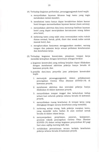 10
(4) Terhadap kegiatan perhotelan, penanggungjawab hotel wajib:
a. menyediakan layanan khusus bagi tamu yang ingin
melakukan isolasi mandiri;
b. membatasi tamu hanya dapat beraktivitas dalam kamar
hotel dengan memanfaatkan layanan kamar (room service);
c. meniadakan aktivitas dan/ atau menutup fasilitas layanan
hotel yang dapat menciptakan kerumunan orang dalam
area hotel;
d. melarang tamu yang sakit atau menunjukan suhu tubuh
diatas normal, batuk, pilek, diare dan sesak nafas untuk
masuk hotel; dan
e. mengharuskan karyawan menggunakan masker, sarung
tangan dan pakaian kerja sesuai pedoman keselamatan
dan kesehatan kerja.
(5) Terhadap kegiatan konstruksi, pimpinan tempat kerja
memiliki kewajiban dengan ketentuan sebagai berikut:
a.kegiatan konstruksi yang sedang berjalan dapat dilakukan
dengan membatasi aktivitas pekerja hanya berada di
kawasan proyek; dan
b.pemilik dan/ atau penyedia jasa pekerjaan konstruksi
wajib:
1 . menunjuk penanggungjawab dalam pelaksanaan
pencegahan Corona Virus Disease (COVID- 19) di
kawasan proyek;
2. membatasi aktivitas dan interaksi pekerja hanya
dilakukan di dalam kawasan proyek;
3. menyediakan tempat tinggal dan kebutuhan hidup
sehari-hari seluruh pekerja selama berada di kawasan
proyek,
4. menyediakan ruang kesehatan di tempat kerja yang
dilengkapi dengan sarana kesehatan yang memadai;
5. melarang setiap orang, baik pekerja maupun tamu,
yang memiliki suhu badan di atas normal untuk
berada di dalam lokasi kerja;
6. menyampaikan penjelasan, anjuran, kampanye,
promosi teknik pencegahan Corona Virus Disease
(COVID-19) dalam setiap kegiatan penyuluhan K3 pagi
hari atau safety morning talk; dan
7. melakukan pemantauan secara berkala kesehatan
pekerja selama berada di kawasan proyek.
 