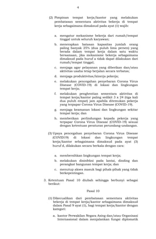4
(2) Pimpinan tempat kerja/kantor yang melakukan
pembatasan sementara aktivitas bekerja di tempat
kerja sebagaimana dimaksud pada ayat (1) wajib:
a. mengatur mekanisme bekerja dari rumah/tempat
tinggal untuk seluruh karyawan;
b. menerapkan batasan kapasitas jumlah orang
paling banyak 25% (dua puluh lima persen) yang
berada dalam tempat kerja dalam satu waktu
bersamaan, jika mekanisme bekerja sebagaimana
dimaksud pada huruf a tidak dapat dilakukan dari
rumah/tempat tinggal;
c. menjaga agar pelayanan yang diberikan dan/atau
aktivitas usaha tetap berjalan secara terbatas;
d. menjaga produktivitas/kinerja pekerja;
e. melakukan pencegahan penyebaran Corona Virus
Disease (COVID-19) di lokasi dan lingkungan
tempat kerja;
f. melakukan penghentian sementara aktivitas di
tempat kerja/kantor paling sedikit 3 x 24 (tiga kali
dua puluh empat) jam apabila ditemukan pekerja
yang terpapar Corona Virus Disease (COVID-19).
g. menjaga keamanan lokasi dan lingkungan sekitar
tempat kerja; dan
h. memberikan perlindungan kepada pekerja yang
terpapar Corona Virus Disease (COVID-19) sesuai
dengan ketentuan peraturan perundang-undangan.
(3) Upaya pencegahan penyebaran Corona Virus Disease
(COVID19) di lokasi dan lingkungan tempat
kerja/kantor sebagaimana dimaksud pada ayat (3)
huruf d, dilakukan secara berkala dengan cara:
a. membersihkan lingkungan tempat kerja;
b. melakukan disinfeksi pada lantai, dinding dan
perangkat bangunan tempat kerja; dan
c. menutup akses masuk bagi pihak-pihak yang tidak
berkepentingan.
3. Ketentuan Pasal 10 diubah sehingga berbunyi sebagai
berikut:
Pasal 10
(1) Dikecualikan dari pembatasan sementara aktivitas
bekerja di tempat kerja/kantor sebagaimana dimaksud
dalam Pasal 9 ayat (1), bagi tempat kerja/kantor dengan
kategori:
a. kantor Perwakilan Negara Asing dan/atau Organisasi
Internasional dalam menjalankan fungsi diplomatik
 