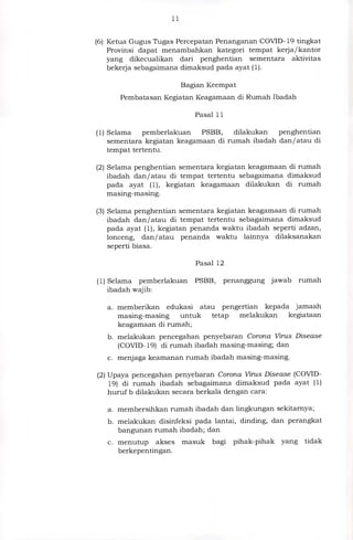 11
(6) Ketua Gugus Tugas Percepatan Penanganan COVID-19 tingkat
Provinsi dapat menambahkan kategori tempat kerja/kantor
yang dikecualikan dari penghentian sementara aktivitas
bekerja sebagaimana dimaksud pada ayat (1).
Bagian Keempat
Pembatasan Kegiatan Keagamaan di Rumah Ibadah
Pasal 11
(1) Selama pemberlakuan PSBB, dilakukan penghentian
sementara kegiatan keagamaan di rumah ibadah dan/atau di
tempat tertentu.
(2) Selama penghentian sementara kegiatan keagamaan di rumah
ibadah dan/ atau di tempat tertentu sebagaimana dimaksud
pada ayat (1), kegiatan keagamaan dilakukan di rumah
masing-masing.
(3) Selama penghentian sementara kegiatan keagamaan di rumah
ibadah dan/atau di tempat tertentu sebagaimana dimaksud
pada ayat (1), kegiatan penanda waktu ibadah seperti adzan,
lonceng, dan/atau penanda waktu lainnya dilaksanakan
seperti biasa.
Pasal 12
(1) Selama pemberlakuan PSBB, penanggung jawab rumah
ibadah wajib:
a. memberikan edukasi atau pengertian kepada jamaah
masing-masing untuk tetap melakukan kegiataan
keagamaan di rumah;
b. melakukan pencegahan penyebaran Corona Virus Disease
(COVID-19) di rumah ibadah masing-masing; dan
c. menjaga keamanan rumah ibadah masing-masing.
(2) Upaya pencegahan penyebaran Corona Virus Disease (COVID-
19) di rumah ibadah sebagaimana dimaksud pada ayat (1)
huruf b dilakukan secara berkala dengan cara:
a. membersihkan rumah ibadah dan lingkungan sekitarnya;
b. melakukan disinfeksi pada lantai, dinding, dan perangkat
bangunan rumah ibadah; dan
c. menutup akses masuk bagi pihak-pihak yang tidak
berkepentingan.
 