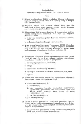 12
Bagian Kelima
Pembatasan Kegiatan di Tempat atau Fasilitas umum
Pasal 13
(1) Selama pemberlakuan PSBB, penduduk dilarang melakukan
kegiatan dengan jumlah lebih dari 5 (lima) orang di tempat
atau fasilitas umum.
(2) Pengelola tempat atau fasilitas umum wajib menutup
sementara tempat atau fasilitas umum untuk kegiatan
penduduk selama pemberlakuan PSBB.
Dikecualikan dari larangan kegiatan di tempat atau fasilitas
umum sebagaimana dimaksud pada ayat (1), kegiatan
penduduk untuk:
a. memenuhi kebutuhan pokok dan/atau kebutuhan sehari-
hari; dan
b. melakukan kegiatan olahraga secara mandiri.
(4) Ketua Gugus Tugas Percepatan Penanganan COVID-19 tingkat
Provinsi dapat menambahkan kategori kegiatan penduduk
yang dikecualikan dari larangan kegiatan di tempat atau
fasilitas umum sebagaimana dimaksud pada ayat (3).
Pasal 14
(1) Pemenuhan kebutuhan pokok sebagaimana dimaksud dalam
Pasal 13 ayat (3) huruf a, meliputi kegiatan penyediaan,
pengolahan, penyaluran dan/atau pengiriman:
a. bahan pangan/makanan/minuman;
b. energi;
c. komunikasi dan teknologi informasi;
d. keuangan, perbankan dan sistem pembayaran; dan/atau
e. logistik.
(2) Pemenuhan kebutuhan sehari-hari sebagaimana dimaksud
dalam Pasal 13 ayat (3) huruf a, meliputi:
a. penyediaan barang retail di:
1. pasar rakyat;
2. toko swalayan, berjenis minimarket, supermarket,
hypermarket, perkulakan dan toko khusus baik yang
berdiri sendiri maupun yang berada di pusat
perbelanjaan; atau
3. toko/warung kelontong.
b. jasa binatu (laundry).
(3) Dalam melayani pemenuhan kebutuhan penduduk selama
pemberlakuan PSBB sebagaimana dimaksud pada ayat (1) dan
ayat (2), pelaku usaha wajib mengikuti ketentuan pembatasan
kegiatan sebagai berikut:
a. mengutamakan pemesanan barang secara daring dan/atau
jarak jauh dengan fasilitas layanan antar;
(3)
 