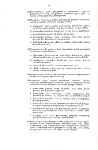 15
(3) Dikecualikan dari penghentian	sementara kegiatan
pergerakan barang sebagaimana dimaksud pada ayat (1),
untuk semua jenis moda transportasi.
(4) Pengguna kendaraan mobil penumpang pribadi diwajibkan
untuk mengikuti ketentuan sebagai berikut:
a. digunakan hanya untuk pemenuhan kebutuhan pokok
dan/atau aktivitas lain yang diperbolehkan selama PSBB;
b. melakukan disinfeksi kendaraan setelah selesai digunakan;
c. menggunakan masker di dalam kendaraan;
d. membatasi jumlah orang maksimal 50°/0 (lima puluh
persen) dari kapasitas kendaraan; dan
e. tidak berkendara jika sedang mengalami suhu badan diatas
normal atau sakit.
(5) Pengguna sepeda motor pribadi diwajibkan untuk mengikuti
ketentuan sebagai berikut:
a. digunakan hanya untuk pemenuhan kebutuhan pokok
dan/atau aktivitas lain yang diperbolehkan selama PSBB;
b. melakukan disinfeksi kendaraan dan atribut setelah
selesai digunakan,
c. menggunakan masker dan sarung tangan; dan
d. tidak berkendara jika sedang mengalami suhu badan
diatas normal atau sakit.
(6) Angkutan roda dua berbasis aplikasi dibatasi penggunaannya
hanya untuk pengangkutan barang.
(7) Angkutan orang dengan kendaraan bermotor umum,
angkutan perkeretaapian, dan/atau moda transportasi barang
diwajibkan untuk mengikuti ketentuan sebagai berikut:
a. membatasi jumlah orang maksimal 50°/0 (lima puluh
persen) dari kapasitas angkutan;
b. membatasi jam operasional sesuai pengaturan dari
Pemerintah Provinsi DKI Jakarta dan/atau instansi terkait;
c. melakukan disinfeksi secara berkala moda transportasi
yang digunakan;
d. melakukan deteksi dan pemantauan suhu tubuh petugas
dan penumpang yang memasuki moda transportasi;
e. memastikan petugas dan penumpang moda transportasi
tidak sedang mengalami suhu tubuh diatas normal atau
sakit; dan
f. menjaga jarak antar penumpang (physical distancing)
paling sedikit dalam rentang 1 (satu) meter.
(8) Ketua Gugus Tugas Percepatan Penanganan COVID-19 tingkat
Provinsi dapat menambahkan menambahkan jenis moda
transportasi yang dikecualikan dari penghentian sementara
moda transportasi untuk pergerakan orang dan/atau barang
sebagaimana dimaksud pada ayat (2) dan ayat (3).
 