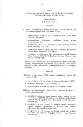 16
BAB V
HAK DAN KEWAJIBAN SERTA PEMENUHAN KEBUTUHAN
DASAR PENDUDUK SELAMA PSBB;
Bagian Kesatu
Hak dan Kewajiban
Pasal 19
(1) Selama pemberlakuan PSBB, setiap penduduk di Provinsi DKI
Jakarta mempunyai hak yang sama untuk:
a. memperoleh perlakuan dan pelayanan dari Pemerintah
Provinsi DKI Jakarta;
b. mendapatkan pelayanan kesehatan dasar sesuai
kebutuhan medis;
c. memperoleh data dan informasi publik seputar Corona
Virus Disease (COVID-19);
d. kemudahan akses di dalam melakukan pengaduan seputar
Corona Virus Disease (COVID-19); dan
e. pelayanan pemulasaraan dan pemakaman jenazah Corona
Virus Disease (COVID-19) dan/atau terduga Corona Virus
Disease (COVID- 19).
(2) Pelaksanaan pemenuhan hak sebagaimana dimaksud pada
ayat (1) mengikuti petunjuk teknis yang ditetapkan oleh Ketua
Gugus Tugas Percepatan Penanganan COVID-19 tingkat
Provinsi.
Pasal 20
(1) Selama pemberlakuan PSBB, setiap penduduk di Provinsi DKI
Jakarta wajib:
a. mematuhi seluruh ketentuan di dalam pelaksanaan PSBB;
b. ikut serta dalam pelaksanaan PSBB; dan
c. melaksanakan perilaku hidup bersih dan sehat (PHBS).
(2) Dalam hal penanganan Corona Virus Disease (COVID-19),
setiap penduduk wajib:
a. mengikuti testing dan pemeriksaan sampel untuk Corona
Virus Disease (COVID-19) dalam penyelidikan epidemiologi
(contact tracing) apabila telah ditetapkan untuk diperiksa
oleh petugas;
b. melakukan isolasi mandiri di tempat tinggal dan/atau
shelter maupun perawatan di rumah sakit sesuai
rekomendasi tenaga kesehatan; dan
c. melaporkan kepada tenaga kesehatan apabila diri sendiri
dan/atau keluarganya terpapar Corona Virus Disease
(COVID- 19).
 