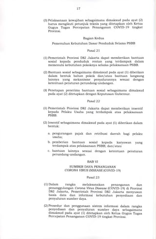 17
(3)Pelaksanaan kewajiban sebagaimana dimaksud pada ayat (2)
harus mengikuti petunjuk teknis yang ditetapkan oleh Ketua
Gugus Tugas Percepatan Penanganan COVID-19 tingkat
Provinsi.
Bagian Kedua
Pemenuhan Kebutuhan Dasar Penduduk Selama PSBB
Pasal 21
(1) Pemerintah Provinsi DKI Jakarta dapat memberikan bantuan
sosial kepada penduduk rentan yang terdampak dalam
memenuhi kebutuhan pokoknya selama pelaksanaan PSBB.
(2) Bantuan sosial sebagaimana dimaksud pada ayat (1) diberikan
dalam bentuk bahan pokok dan/ atau bantuan langsung
lainnya yang mekanisme penyalurannya sesuai dengan
ketentuan peraturan perundang-undangan.
(3) Penetapan penerima bantuan sosial sebagaimana dimaksud
pada ayat (2) ditetapkan dengan Keputusan Gubernur.
Pasal 22
(1) Pemerintah Provinsi DKI Jakarta dapat memberikan insentif
kepada Pelaku Usaha yang terdampak atas pelaksanaan
PSBB.
(2) Insentif sebagaimana dimaksud pada ayat (1) diberikan dalam
bentuk:
a. pengurangan pajak dan retribusi daerah bagi pelaku
usaha;
b. pemberian bantuan sosial kepada karyawan yang
terdampak atas pelaksanaan PSBB; dan/ atau
c. bantuan lainnya sesuai dengan ketentuan peraturan
perundang-undangan.
BAB VI
SUMBER DAYA PENANGANAN
CORONA VIRUS DISEASE (COVID- 19)
Pasal 23
(1)Dalam	rangka	melaksanakan	penanganan	dan
penanggulangan Corona Virus Disease (COVID-19) di Provinsi
DKI Jakarta, Pemerintah Provinsi DKI Jakarta menyusun
basis data dan informasi kebutuhan penyediaan dan
penyaluran sumber daya.
(2)Prosedur dan penggunaan sistem informasi dalam rangka
penyediaan dan penyaluran sumber daya sebagaimana
dimaksud pada ayat (1) ditetapkan oleh Ketua Gugus Tugas
Percepatan Penanganan COVID-19 tingkat Provinsi.
 