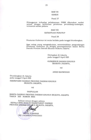 19
BAB VII
SANKSI
Pasal 27
Pelanggaran terhadap pelaksanaan PSBB dikenakan sanksi
sesuai dengan ketentuan peraturan perundang-undangan,
termasuk sanksi pidana.
BAB VIII
KETENTUAN PENUTUP
Pasal 28
Peraturan Gubernur ini mulai berlaku pada tanggal diundangkan.
Agar setiap orang mengetahuinya, memerintahkan pengundangan
Peraturan Gubernur ini dengan penempatannya dalam Berita
Daerah Provinsi Daerah Khusus Ibukota Jakarta.
Ditetapkan di Jakarta
pada tanggal 9 April 2020
GUBERNUR DAERAH KHUSUS
IBUKOTA JAKARTA,
ttd
ANIES BASWEDAN
Diundangkan di Jakarta
pada tanggal 9 April 2020
SEKRETARIS DAERAH PROVINSI DAERAH KHUSUS
IBUKOTA JAKARTA,
ttd
SAEFULLAH
BERITA DAERAH PROVINSI DAERAH KHUSUS IBUKOTA JAKARTA
TAHUN 2020 NOMOR 55003
Salinan sesuai dengan aslinya
KEPALA BIRO HUKUM SEKRETARIAT DAERAH
PROVINSI DAERAIIKHU S IBUKOTA JAKARTA,
(
....i
,,,,:q	• ,..,--;:
Zf

r,  ...----
Y YAN YUHANAH
' NIP 196508241994032003
,,.,..,...ss........24...____„,,,
 