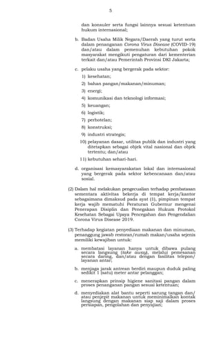 5
dan konsuler serta fungsi lainnya sesuai ketentuan
hukum internasional;
b. Badan Usaha Milik Negara/Daerah yang turut serta
dalam penanganan Corona Virus Disease (COVID-19)
dan/atau dalam pemenuhan kebutuhan pokok
masyarakat mengikuti pengaturan dari kementerian
terkait dan/atau Pemerintah Provinsi DKI Jakarta;
c. pelaku usaha yang bergerak pada sektor:
1) kesehatan;
2) bahan pangan/makanan/minuman;
3) energi;
4) komunikasi dan teknologi informasi;
5) keuangan;
6) logistik;
7) perhotelan;
8) konstruksi;
9) industri strategis;
10) pelayanan dasar, utilitas publik dan industri yang
ditetapkan sebagai objek vital nasional dan objek
tertentu; dan/atau
11) kebutuhan sehari-hari.
d. organisasi kemasyarakatan lokal dan internasional
yang bergerak pada sektor kebencanaan dan/atau
sosial.
(2) Dalam hal melakukan pengecualian terhadap pembatasan
sementara aktivitas bekerja di tempat kerja/kantor
sebagaimana dimaksud pada ayat (1), pimpinan tempat
kerja wajib mematuhi Peraturan Gubernur mengenai
Penerapan Disiplin dan Penegakan Hukum Protokol
Kesehatan Sebagai Upaya Pencegahan dan Pengendalian
Corona Virus Disease 2019.
(3) Terhadap kegiatan penyediaan makanan dan minuman,
penanggung jawab restoran/rumah makan/usaha sejenis
memiliki kewajiban untuk:
a. membatasi layanan hanya untuk dibawa pulang
secara langsung (take away), melalui pemesanan
secara daring, dan/atau dengan fasilitas telepon/
layanan antar;
b. menjaga jarak antrean berdiri maupun duduk paling
sedikit 1 (satu) meter antar pelanggan;
c. menerapkan prinsip higiene sanitasi pangan dalam
proses penanganan pangan sesuai ketentuan;
d. menyediakan alat bantu seperti sarung tangan dan/
atau penjepit makanan untuk meminimalkan kontak
langsung dengan makanan siap saji dalam proses
persiapan, pengolahan dan penyajian;
 