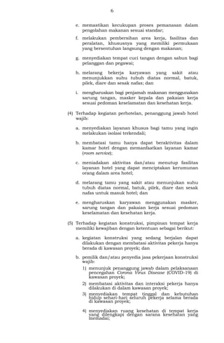 6
e. memastikan kecukupan proses pemanasan dalam
pengolahan makanan sesuai standar;
f. melakukan pembersihan area kerja, fasilitas dan
peralatan, khususnya yang memiliki permukaan
yang bersentuhan langsung dengan makanan;
g. menyediakan tempat cuci tangan dengan sabun bagi
pelanggan dan pegawai;
h. melarang bekerja karyawan yang sakit atau
menunjukkan suhu tubuh diatas normal, batuk,
pilek, diare dan sesak nafas; dan
i. mengharuskan bagi penjamah makanan menggunakan
sarung tangan, masker kepala dan pakaian kerja
sesuai pedoman keselamatan dan kesehatan kerja.
(4) Terhadap kegiatan perhotelan, penanggung jawab hotel
wajib:
a. menyediakan layanan khusus bagi tamu yang ingin
melakukan isolasi terkendali;
b. membatasi tamu hanya dapat beraktivitas dalam
kamar hotel dengan memanfaatkan layanan kamar
(room service);
c. meniadakan aktivitas dan/atau menutup fasilitas
layanan hotel yang dapat menciptakan kerumunan
orang dalam area hotel;
d. melarang tamu yang sakit atau menunjukan suhu
tubuh diatas normal, batuk, pilek, diare dan sesak
nafas untuk masuk hotel; dan
e. mengharuskan karyawan menggunakan masker,
sarung tangan dan pakaian kerja sesuai pedoman
keselamatan dan kesehatan kerja.
(5) Terhadap kegiatan konstruksi, pimpinan tempat kerja
memiliki kewajiban dengan ketentuan sebagai berikut:
a. kegiatan konstruksi yang sedang berjalan dapat
dilakukan dengan membatasi aktivitas pekerja hanya
berada di kawasan proyek; dan
b. pemilik dan/atau penyedia jasa pekerjaan konstruksi
wajib:
1) menunjuk penanggung jawab dalam pelaksanaan
pencegahan Corona Virus Disease (COVID-19) di
kawasan proyek;
2) membatasi aktivitas dan interaksi pekerja hanya
dilakukan di dalam kawasan proyek;
3) menyediakan tempat tinggal dan kebutuhan
hidup sehari-hari seluruh pekerja selama berada
di kawasan proyek;
4) menyediakan ruang kesehatan di tempat kerja
yang dilengkapi dengan sarana kesehatan yang
memadai;
 