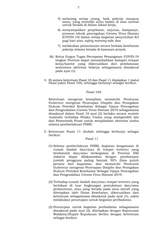 7
5) melarang setiap orang, baik pekerja maupun
tamu, yang memiliki suhu badan di atas normal
untuk berada di dalam lokasi kerja;
6) menyampaikan penjelasan, anjuran, kampanye,
promosi teknik pencegahan Corona Virus Disease
(COVID-19) dalam setiap kegiatan penyuluhan K3
pagi hari atau safety morning talk; dan
7) melakukan pemantauan secara berkala kesehatan
pekerja selama berada di kawasan proyek.
(6) Ketua Gugus Tugas Percepatan Penanganan COVID-19
tingkat Provinsi dapat menambahkan kategori tempat
kerja/kantor yang dikecualikan dari pembatasan
sementara aktivitas bekerja sebagaimana dimaksud
pada ayat (1).
4. Di antara ketentuan Pasal 10 dan Pasal 11 disisipkan 1 (satu)
Pasal yakni Pasal 10A, sehingga berbunyi sebagai berikut:
Pasal 10A
Ketentuan mengenai kewajiban mematuhi Peraturan
Gubernur mengenai Penerapan Disiplin dan Penegakan
Hukum Protokol Kesehatan Sebagai Upaya Pencegahan
dan Pengendalian Corona Virus Disease 2019 sebagaimana
dimaksud dalam Pasal 10 ayat (2) berlaku secara mutatis
mutandis terhadap Pelaku Usaha yang memperoleh izin
dari Pemerintah Pusat untuk menjalankan aktivitas usaha
selama pemberlakuan PSBB.
5. Ketentuan Pasal 11 diubah sehingga berbunyi sebagai
berikut:
Pasal 11
(1) Selama pemberlakuan PSBB, kegiatan keagamaan di
rumah ibadah dan/atau di tempat tertentu yang
berdomisili dan/atau berkegiatan di Provinsi DKI
Jakarta dapat dilaksanakan dengan pembatasan
jumlah pengguna paling banyak 50% (lima puluh
persen) dari kapasitas, dan mematuhi Peraturan
Gubernur mengenai Penerapan Disiplin dan Penegakan
Hukum Protokol Kesehatan Sebagai Upaya Pencegahan
dan Pengendalian Corona Virus Disease 2019.
(2) Terhadap rumah ibadah dan/atau tempat tertentu yang
berlokasi di luar lingkungan pemukiman dan/atau
perkantoran, atau yang berada pada zona merah yang
ditetapkan oleh Dinas Kesehatan, dikecualikan dari
ketentuan sebagaimana dimaksud pada ayat (1), yakni
melakukan penutupan untuk kegiatan peribadatan.
(2) Penutupan untuk kegiatan peribadatan sebagaimana
dimaksud pada ayat (2), ditetapkan dengan Keputusan
Walikota/Bupati Kepulauan Seribu dengan ketentuan
sebagai berikut:
 
