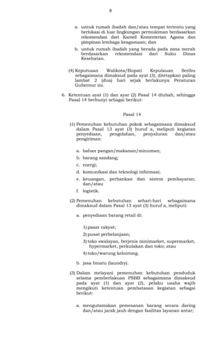 8
a. untuk rumah ibadah dan/atau tempat tertentu yang
berlokasi di luar lingkungan permukiman berdasarkan
rekomendasi dari Kanwil Kementerian Agama dan
pimpinan lembaga keagamaan; dan
b. untuk rumah ibadah yang berada pada zona merah
berdasarkan rekomendasi dari Suku Dinas
Kesehatan.
(4) Keputusan Walikota/Bupati Kepulauan Seribu
sebagaimana dimaksud pada ayat (3), ditetapkan paling
lambat 2 (dua) hari sejak berlakunya Peraturan
Gubernur ini.
6. Ketentuan ayat (1) dan ayat (2) Pasal 14 diubah, sehingga
Pasal 14 berbunyi sebagai berikut:
Pasal 14
(1) Pemenuhan kebutuhan pokok sebagaimana dimaksud
dalam Pasal 13 ayat (3) huruf a, meliputi kegiatan
penyediaan, pengolahan, penyaluran dan/atau
pengiriman:
a. bahan pangan/makanan/minuman;
b. barang sandang;
c. energi;
d. komunikasi dan teknologi informasi;
e. keuangan, perbankan dan sistem pembayaran;
dan/atau
f. logistik.
(2) Pemenuhan kebutuhan sehari-hari sebagaimana
dimaksud dalam Pasal 13 ayat (3) huruf a, meliputi:
a. penyediaan barang retail di:
1) pasar rakyat;
2) pusat perbelanjaan;
3) toko swalayan, berjenis minimarket, supermarket,
hypermarket, perkulakan dan toko; atau
4) toko/warung kelontong.
b. jasa binatu (laundry).
(3) Dalam melayani pemenuhan kebutuhan penduduk
selama pemberlakuan PSBB sebagaimana dimaksud
pada ayat (1) dan ayat (2), pelaku usaha wajib
mengikuti ketentuan pembatasan kegiatan sebagai
berikut:
a. mengutamakan pemesanan barang secara daring
dan/atau jarak jauh dengan fasilitas layanan antar;
 