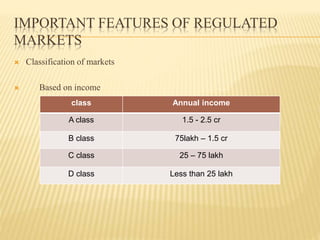 IMPORTANT FEATURES OF REGULATED
MARKETS
 Classification of markets
 Based on income
class Annual income
A class 1.5 - 2.5 cr
B class 75lakh – 1.5 cr
C class 25 – 75 lakh
D class Less than 25 lakh
 