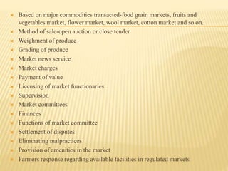  Based on major commodities transacted-food grain markets, fruits and
vegetables market, flower market, wool market, cotton market and so on.
 Method of sale-open auction or close tender
 Weighment of produce
 Grading of produce
 Market news service
 Market charges
 Payment of value
 Licensing of market functionaries
 Supervision
 Market committees
 Finances
 Functions of market committee
 Settlement of disputes
 Eliminating malpractices
 Provision of amenities in the market
 Farmers response regarding available facilities in regulated markets
 