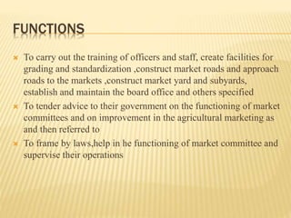 FUNCTIONS
 To carry out the training of officers and staff, create facilities for
grading and standardization ,construct market roads and approach
roads to the markets ,construct market yard and subyards,
establish and maintain the board office and others specified
 To tender advice to their government on the functioning of market
committees and on improvement in the agricultural marketing as
and then referred to
 To frame by laws,help in he functioning of market committee and
supervise their operations
 