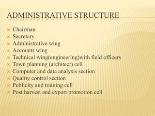 ADMINISTRATIVE STRUCTURE
 Chairman
 Secretary
 Administrative wing
 Accounts wing
 Technical wing(engineering)with field officers
 Town planning (architect) cell
 Computer and data analysis section
 Quality control section
 Publicity and training cell
 Post harvest and export promotion cell
 