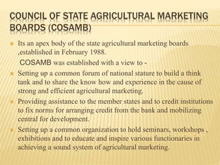 COUNCIL OF STATE AGRICULTURAL MARKETING
BOARDS (COSAMB)
 Its an apex body of the state agricultural marketing boards
,established in February 1988.
COSAMB was established with a view to -
 Setting up a common forum of national stature to build a think
tank and to share the know how and experience in the cause of
strong and efficient agricultural marketing.
 Providing assistance to the member states and to credit institutions
to fix norms for arranging credit from the bank and mobilizing
central for development.
 Setting up a common organization to hold seminars, workshops ,
exhibitions and to educate and inspire various functionaries in
achieving a sound system of agricultural marketing.
 