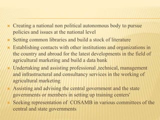  Creating a national non political autonomous body to pursue
policies and issues at the national level
 Setting common libraries and build a stock of literature
 Establishing contacts with other institutions and organizations in
the country and abroad for the latest developments in the field of
agricultural marketing and build a data bank
 Undertaking and assisting professional ,technical, management
and infrastructural and consultancy services in the working of
agricultural marketing
 Assisting and advising the central government and the state
governments or members in setting up training centers'
 Seeking representation of COSAMB in various committees of the
central and state governments
 