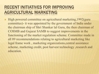 RECENT INITIATIVES FOR IMPROVING
AGRICULTURAL MARKETING
 High powered committee on agricultural marketing,1992(guru
committee)- it was appointed by the government of India under
the chairman ship of Shri Shankar lal Guru, the then chairman of
COSMB and Gujarat SAMB to suggest improvements in the
functioning of the market regulation scheme. Committee made in
all 89 recommendations relating to agricultural marketing like
legal frame work , marketing organizations,central assistance
scheme, marketing credit, post harvest technology ,research and
education.
 