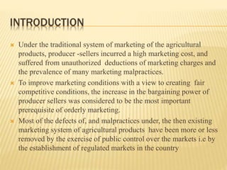 INTRODUCTION
 Under the traditional system of marketing of the agricultural
products, producer -sellers incurred a high marketing cost, and
suffered from unauthorized deductions of marketing charges and
the prevalence of many marketing malpractices.
 To improve marketing conditions with a view to creating fair
competitive conditions, the increase in the bargaining power of
producer sellers was considered to be the most important
prerequisite of orderly marketing.
 Most of the defects of, and malpractices under, the then existing
marketing system of agricultural products have been more or less
removed by the exercise of public control over the markets i.e by
the establishment of regulated markets in the country
 
