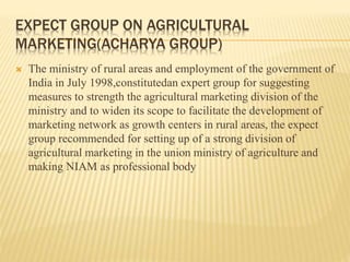 EXPECT GROUP ON AGRICULTURAL
MARKETING(ACHARYA GROUP)
 The ministry of rural areas and employment of the government of
India in July 1998,constitutedan expert group for suggesting
measures to strength the agricultural marketing division of the
ministry and to widen its scope to facilitate the development of
marketing network as growth centers in rural areas, the expect
group recommended for setting up of a strong division of
agricultural marketing in the union ministry of agriculture and
making NIAM as professional body
 