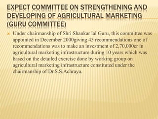 EXPECT COMMITTEE ON STRENGTHENING AND
DEVELOPING OF AGRICULTURAL MARKETING
(GURU COMMITTEE)
 Under chairmanship of Shri Shankar lal Guru, this committee was
appointed in December 2000giving 45 recommendations one of
recommendations was to make an investment of 2,70,000cr in
agricultural marketing infrastructure during 10 years which was
based on the detailed exercise done by working group on
agricultural marketing infrastructure constituted under the
chairmanship of Dr.S.S.Achraya.
 